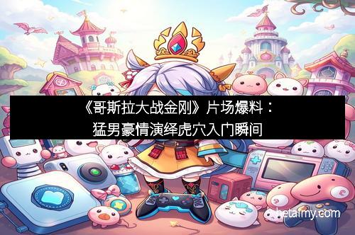 《哥斯拉大战金刚》片场爆料：猛男豪情演绎虎穴入门瞬间